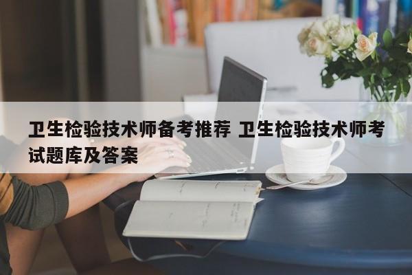 卫生检验技术师备考推荐 卫生检验技术师考试题库及答案