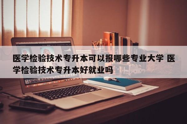 医学检验技术专升本可以报哪些专业大学 医学检验技术专升本好就业吗