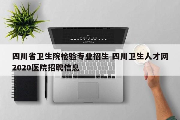 四川省卫生院检验专业招生 四川卫生人才网2020医院招聘信息