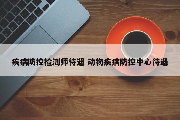 疾病防控检测师待遇 动物疾病防控中心待遇