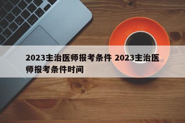 2023主治医师报考条件 2023主治医师报考条件时间