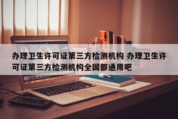 办理卫生许可证第三方检测机构 办理卫生许可证第三方检测机构全国都通用吧