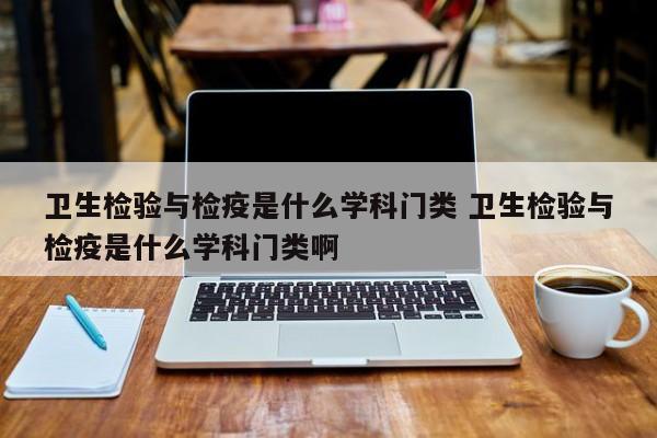 卫生检验与检疫是什么学科门类 卫生检验与检疫是什么学科门类啊