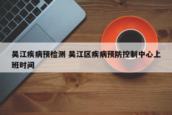 吴江疾病预检测 吴江区疾病预防控制中心上班时间