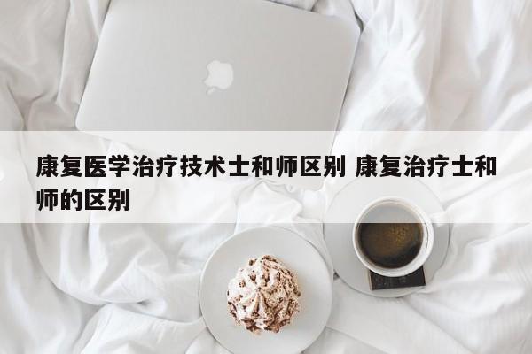 康复医学治疗技术士和师区别 康复治疗士和师的区别