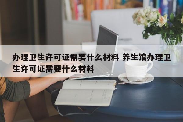 办理卫生许可证需要什么材料 养生馆办理卫生许可证需要什么材料