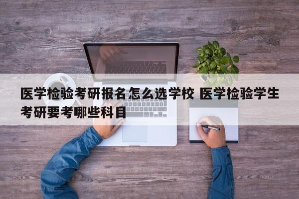 医学检验考研报名怎么选学校 医学检验学生考研要考哪些科目