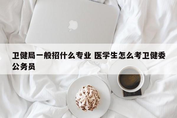 卫健局一般招什么专业 医学生怎么考卫健委公务员