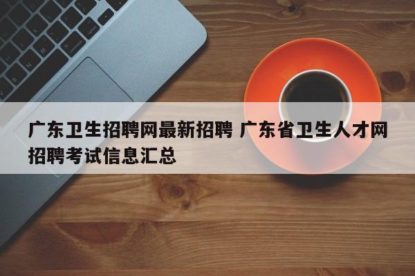 广东卫生招聘网最新招聘 广东省卫生人才网招聘考试信息汇总