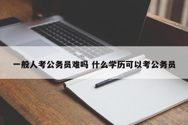 一般人考公务员难吗 什么学历可以考公务员