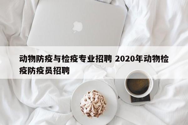 动物防疫与检疫专业招聘 2020年动物检疫防疫员招聘