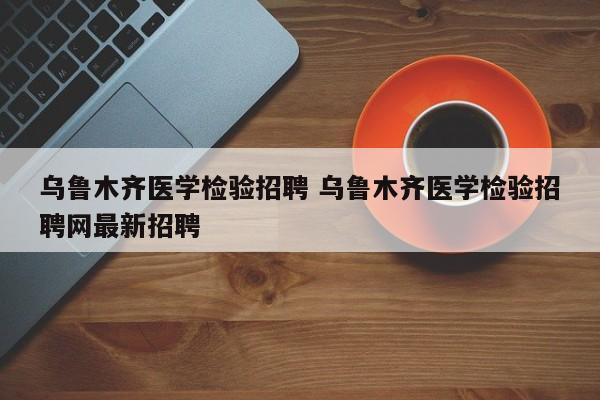 乌鲁木齐医学检验招聘 乌鲁木齐医学检验招聘网最新招聘