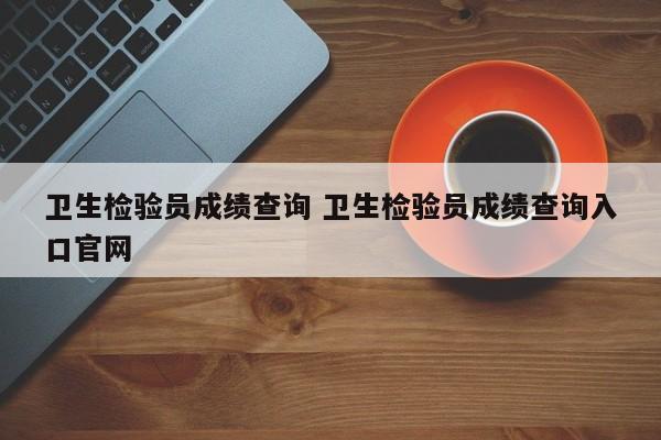 卫生检验员成绩查询 卫生检验员成绩查询入口官网