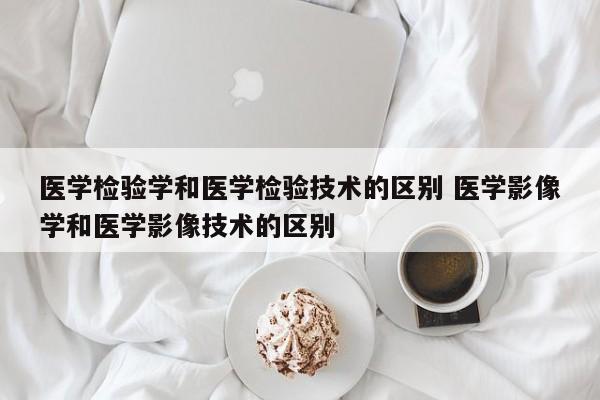 医学检验学和医学检验技术的区别 医学影像学和医学影像技术的区别