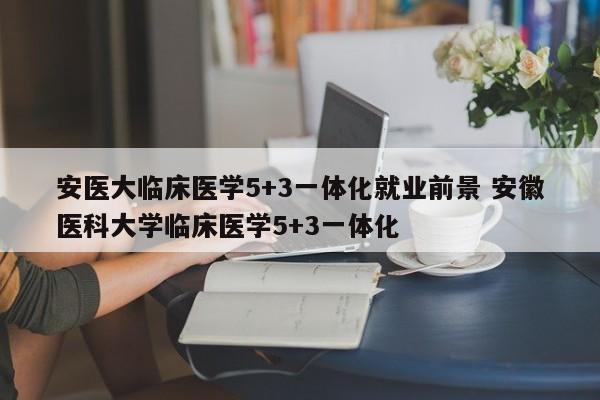 安医大临床医学5+3一体化就业前景 安徽医科大学临床医学5+3一体化