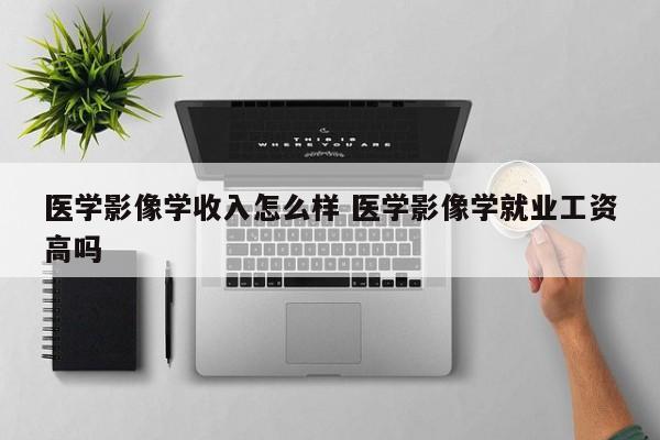 医学影像学收入怎么样 医学影像学就业工资高吗