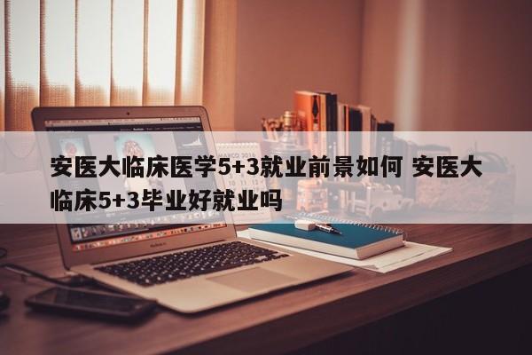 安医大临床医学5+3就业前景如何 安医大临床5+3毕业好就业吗