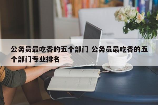 公务员最吃香的五个部门 公务员最吃香的五个部门专业排名