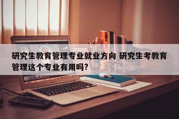 研究生教育管理专业就业方向 研究生考教育管理这个专业有用吗?