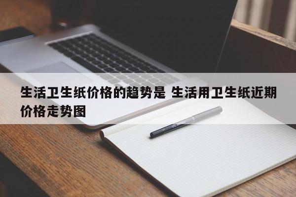 生活卫生纸价格的趋势是 生活用卫生纸近期价格走势图