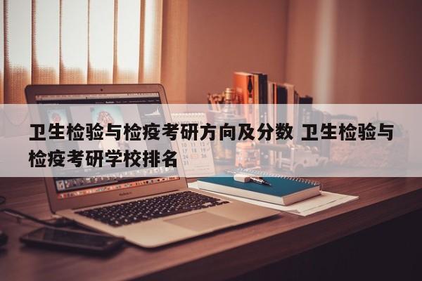 卫生检验与检疫考研方向及分数 卫生检验与检疫考研学校排名