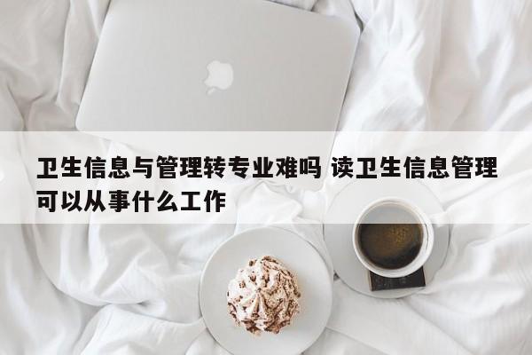 卫生信息与管理转专业难吗 读卫生信息管理可以从事什么工作