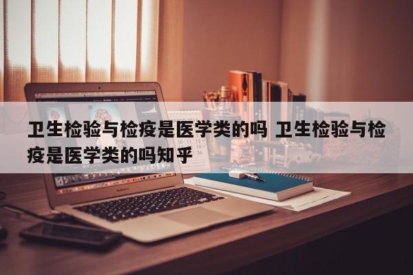 卫生检验与检疫是医学类的吗 卫生检验与检疫是医学类的吗知乎