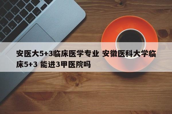 安医大5+3临床医学专业 安徽医科大学临床5+3 能进3甲医院吗