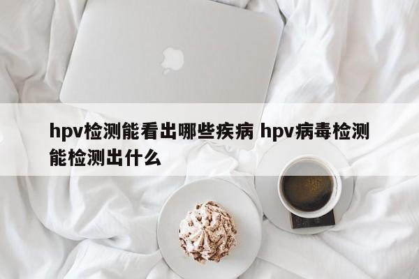 hpv检测能看出哪些疾病 hpv病毒检测能检测出什么