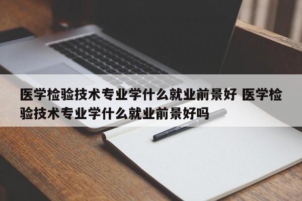 医学检验技术专业学什么就业前景好 医学检验技术专业学什么就业前景好吗