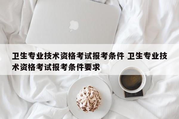 卫生专业技术资格考试报考条件 卫生专业技术资格考试报考条件要求