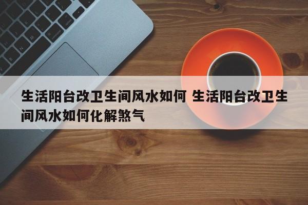 生活阳台改卫生间风水如何 生活阳台改卫生间风水如何化解煞气