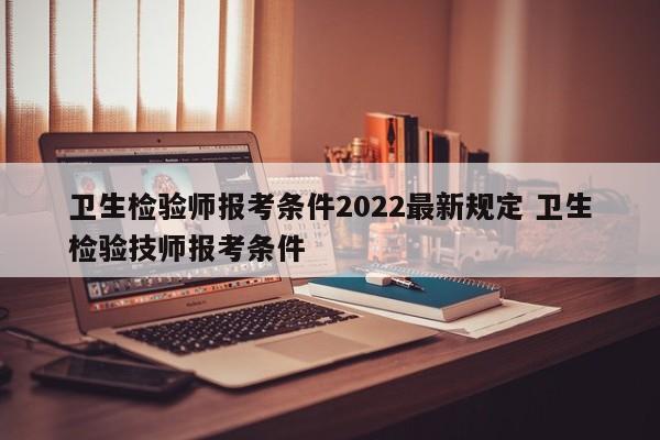 卫生检验师报考条件2022最新规定 卫生检验技师报考条件