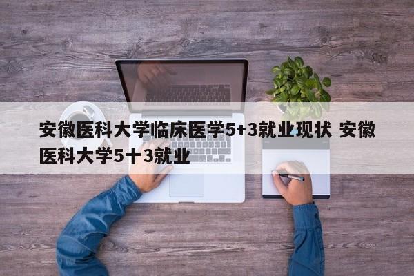 安徽医科大学临床医学5+3就业现状 安徽医科大学5十3就业