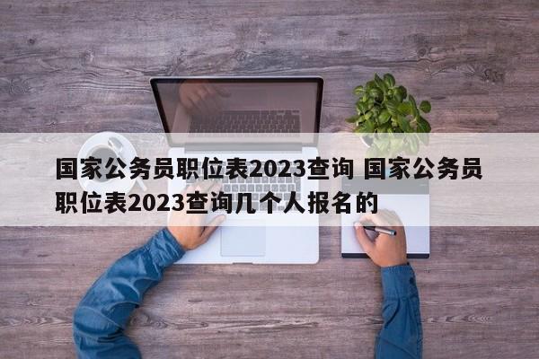 国家公务员职位表2023查询 国家公务员职位表2023查询几个人报名的