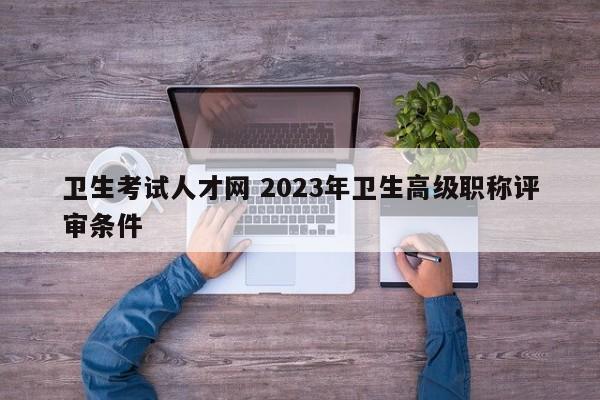 卫生考试人才网 2023年卫生高级职称评审条件