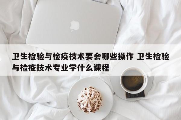 卫生检验与检疫技术要会哪些操作 卫生检验与检疫技术专业学什么课程