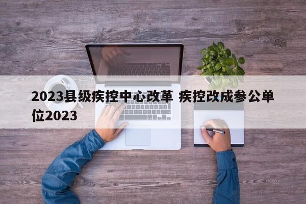 2023县级疾控中心改革 疾控改成参公单位2023