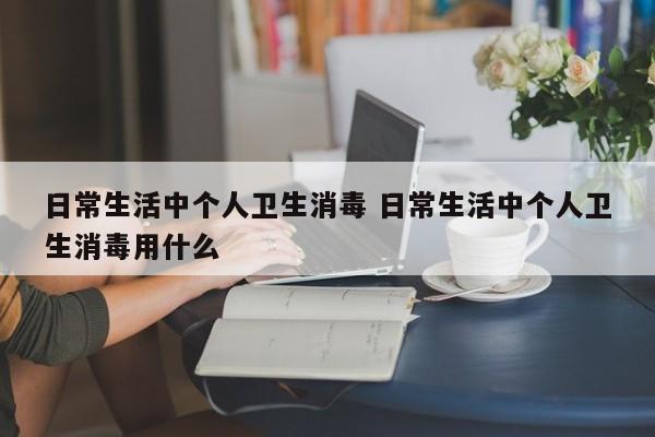 日常生活中个人卫生消毒 日常生活中个人卫生消毒用什么