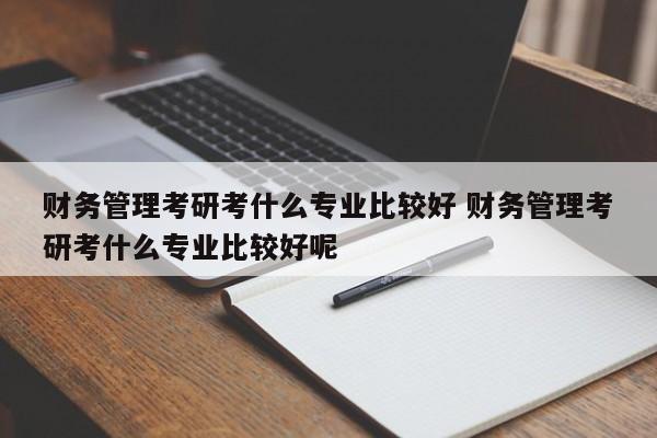 财务管理考研考什么专业比较好 财务管理考研考什么专业比较好呢