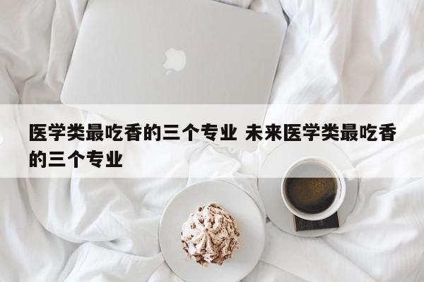 医学类最吃香的三个专业 未来医学类最吃香的三个专业