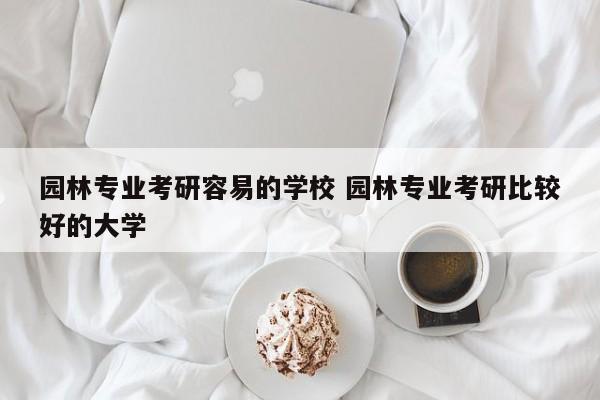 园林专业考研容易的学校 园林专业考研比较好的大学