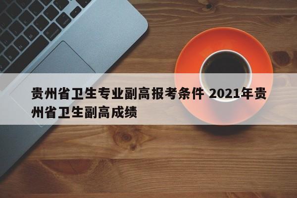 贵州省卫生专业副高报考条件 2021年贵州省卫生副高成绩