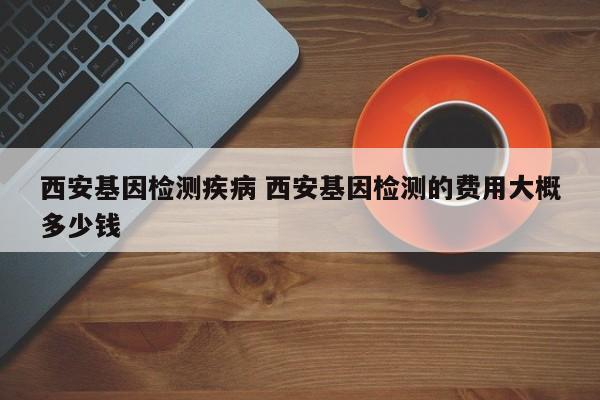 西安基因检测疾病 西安基因检测的费用大概多少钱