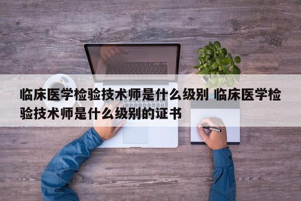 临床医学检验技术师是什么级别 临床医学检验技术师是什么级别的证书