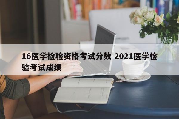 16医学检验资格考试分数 2021医学检验考试成绩