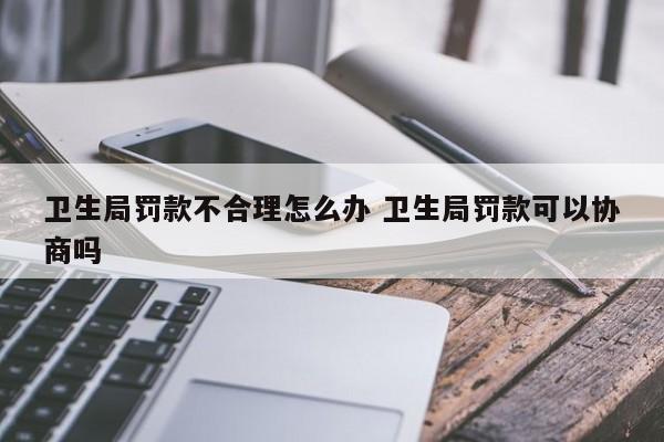 卫生局罚款不合理怎么办 卫生局罚款可以协商吗