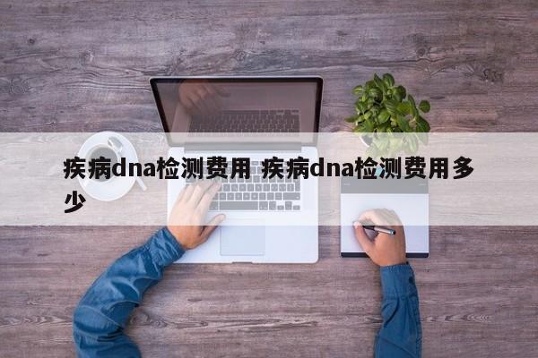 疾病dna检测费用 疾病dna检测费用多少