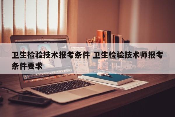 卫生检验技术报考条件 卫生检验技术师报考条件要求