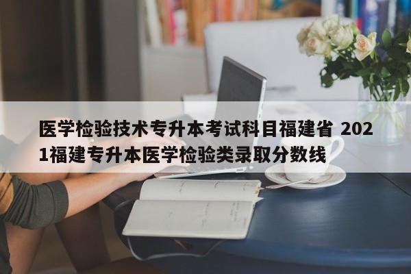 医学检验技术专升本考试科目福建省 2021福建专升本医学检验类录取分数线